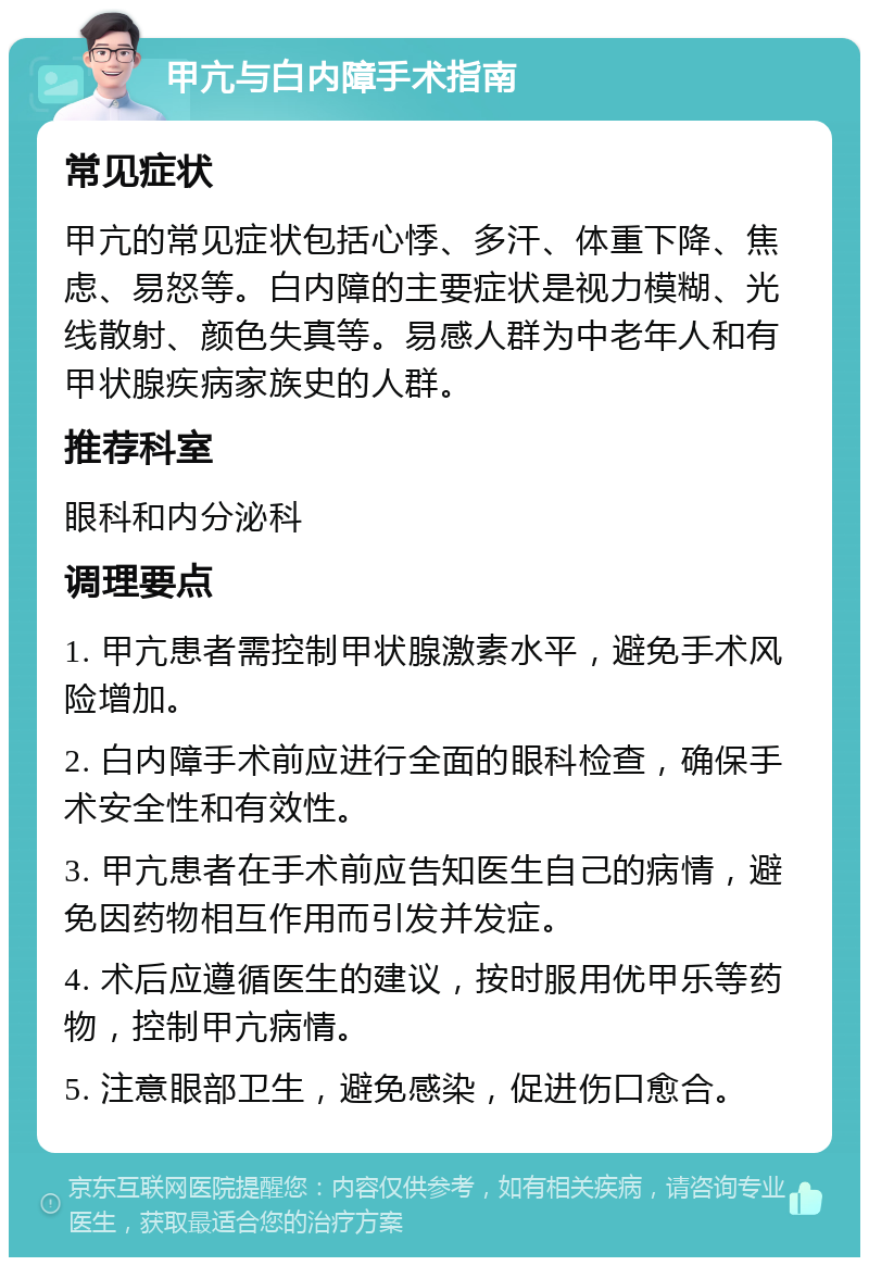 甲亢与白内障手术指南 常见症状 甲亢的常见症状包括心悸、多汗、体重下降、焦虑、易怒等。白内障的主要症状是视力模糊、光线散射、颜色失真等。易感人群为中老年人和有甲状腺疾病家族史的人群。 推荐科室 眼科和内分泌科 调理要点 1. 甲亢患者需控制甲状腺激素水平，避免手术风险增加。 2. 白内障手术前应进行全面的眼科检查，确保手术安全性和有效性。 3. 甲亢患者在手术前应告知医生自己的病情，避免因药物相互作用而引发并发症。 4. 术后应遵循医生的建议，按时服用优甲乐等药物，控制甲亢病情。 5. 注意眼部卫生，避免感染，促进伤口愈合。