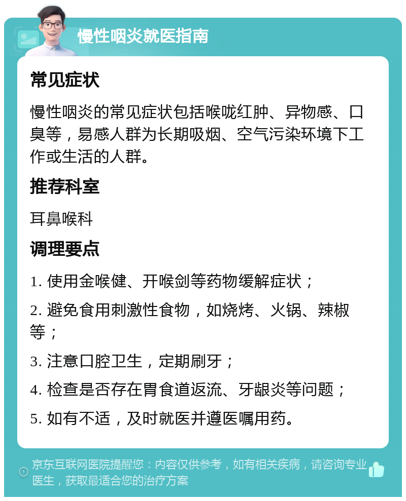 慢性咽炎就医指南 常见症状 慢性咽炎的常见症状包括喉咙红肿、异物感、口臭等，易感人群为长期吸烟、空气污染环境下工作或生活的人群。 推荐科室 耳鼻喉科 调理要点 1. 使用金喉健、开喉剑等药物缓解症状； 2. 避免食用刺激性食物，如烧烤、火锅、辣椒等； 3. 注意口腔卫生，定期刷牙； 4. 检查是否存在胃食道返流、牙龈炎等问题； 5. 如有不适，及时就医并遵医嘱用药。