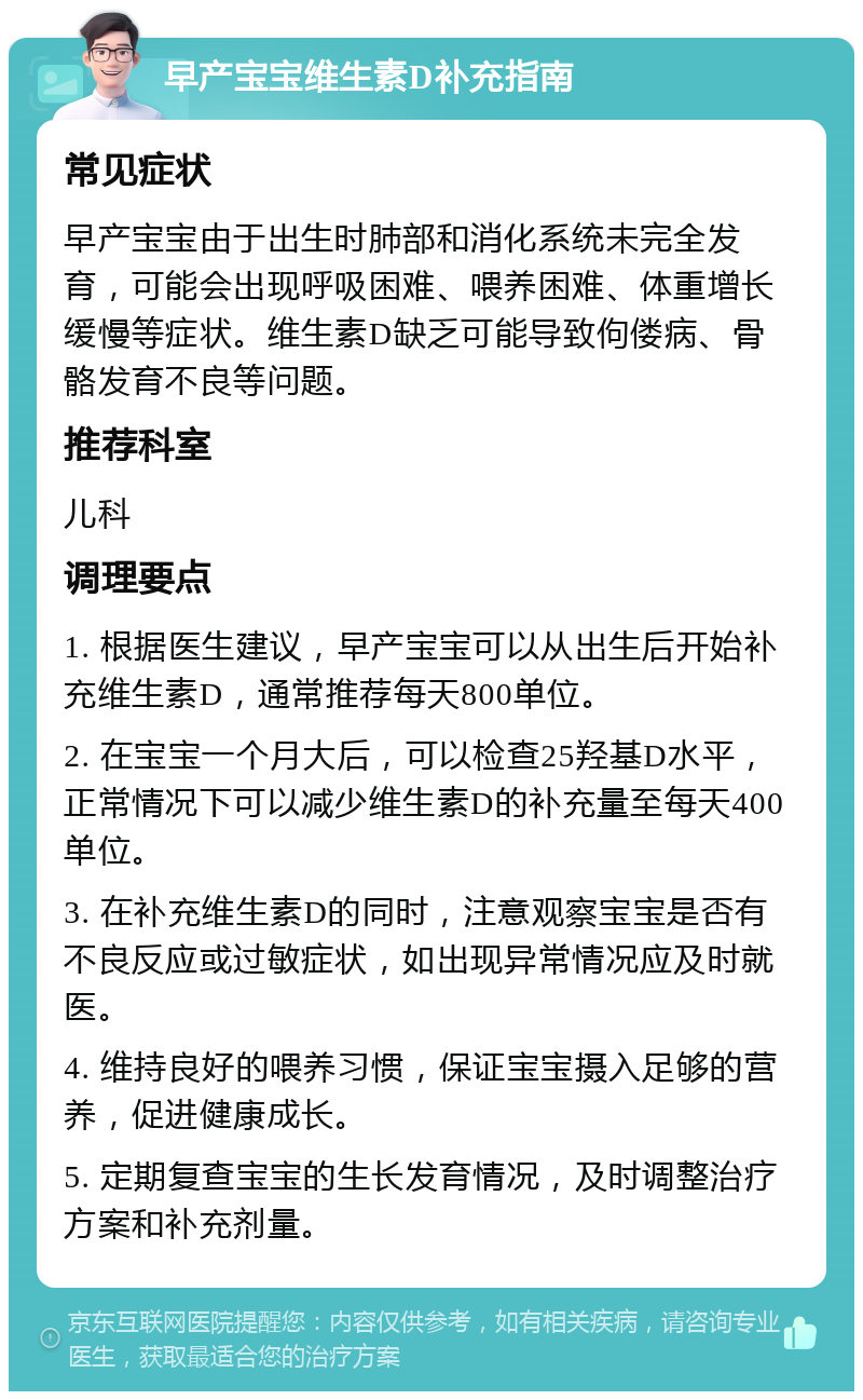 早产宝宝维生素D补充指南 常见症状 早产宝宝由于出生时肺部和消化系统未完全发育，可能会出现呼吸困难、喂养困难、体重增长缓慢等症状。维生素D缺乏可能导致佝偻病、骨骼发育不良等问题。 推荐科室 儿科 调理要点 1. 根据医生建议，早产宝宝可以从出生后开始补充维生素D，通常推荐每天800单位。 2. 在宝宝一个月大后，可以检查25羟基D水平，正常情况下可以减少维生素D的补充量至每天400单位。 3. 在补充维生素D的同时，注意观察宝宝是否有不良反应或过敏症状，如出现异常情况应及时就医。 4. 维持良好的喂养习惯，保证宝宝摄入足够的营养，促进健康成长。 5. 定期复查宝宝的生长发育情况，及时调整治疗方案和补充剂量。