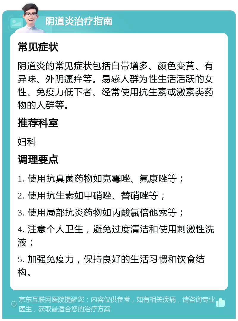 阴道炎治疗指南 常见症状 阴道炎的常见症状包括白带增多、颜色变黄、有异味、外阴瘙痒等。易感人群为性生活活跃的女性、免疫力低下者、经常使用抗生素或激素类药物的人群等。 推荐科室 妇科 调理要点 1. 使用抗真菌药物如克霉唑、氟康唑等； 2. 使用抗生素如甲硝唑、替硝唑等； 3. 使用局部抗炎药物如丙酸氯倍他索等； 4. 注意个人卫生，避免过度清洁和使用刺激性洗液； 5. 加强免疫力，保持良好的生活习惯和饮食结构。