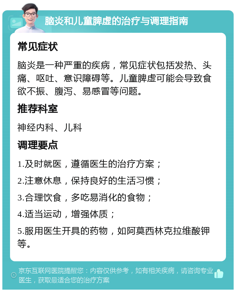 脑炎和儿童脾虚的治疗与调理指南 常见症状 脑炎是一种严重的疾病，常见症状包括发热、头痛、呕吐、意识障碍等。儿童脾虚可能会导致食欲不振、腹泻、易感冒等问题。 推荐科室 神经内科、儿科 调理要点 1.及时就医，遵循医生的治疗方案； 2.注意休息，保持良好的生活习惯； 3.合理饮食，多吃易消化的食物； 4.适当运动，增强体质； 5.服用医生开具的药物，如阿莫西林克拉维酸钾等。