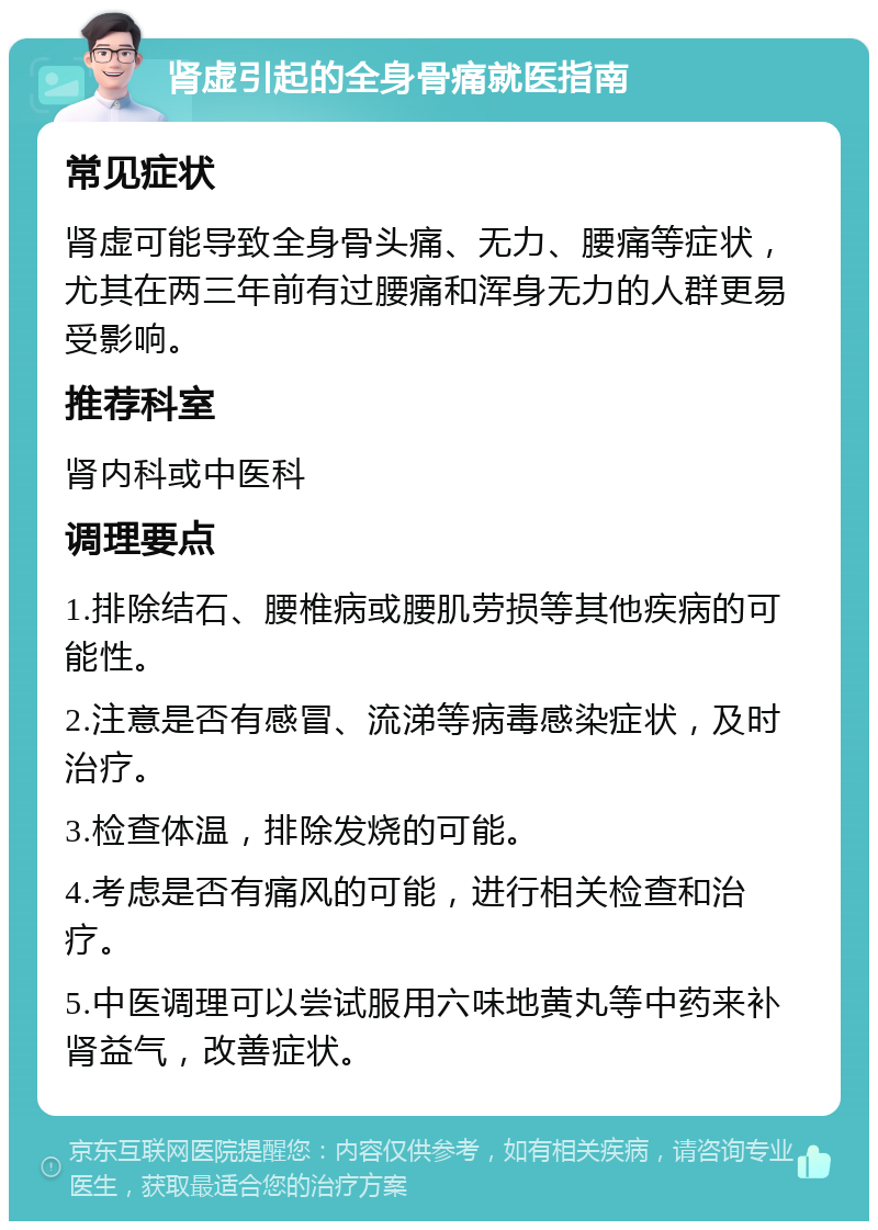 肾虚引起的全身骨痛就医指南 常见症状 肾虚可能导致全身骨头痛、无力、腰痛等症状，尤其在两三年前有过腰痛和浑身无力的人群更易受影响。 推荐科室 肾内科或中医科 调理要点 1.排除结石、腰椎病或腰肌劳损等其他疾病的可能性。 2.注意是否有感冒、流涕等病毒感染症状，及时治疗。 3.检查体温，排除发烧的可能。 4.考虑是否有痛风的可能，进行相关检查和治疗。 5.中医调理可以尝试服用六味地黄丸等中药来补肾益气，改善症状。