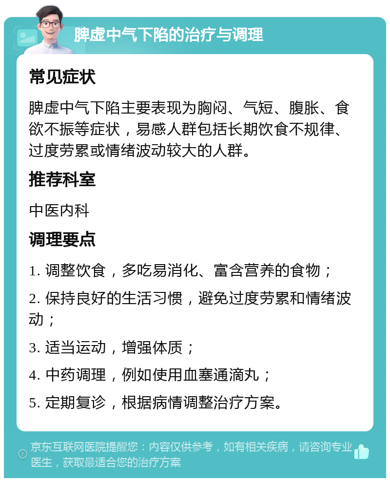 脾虚中气下陷的治疗与调理 常见症状 脾虚中气下陷主要表现为胸闷、气短、腹胀、食欲不振等症状，易感人群包括长期饮食不规律、过度劳累或情绪波动较大的人群。 推荐科室 中医内科 调理要点 1. 调整饮食，多吃易消化、富含营养的食物； 2. 保持良好的生活习惯，避免过度劳累和情绪波动； 3. 适当运动，增强体质； 4. 中药调理，例如使用血塞通滴丸； 5. 定期复诊，根据病情调整治疗方案。