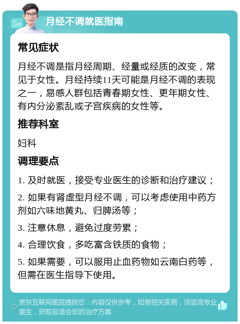 月经不调就医指南 常见症状 月经不调是指月经周期、经量或经质的改变，常见于女性。月经持续11天可能是月经不调的表现之一，易感人群包括青春期女性、更年期女性、有内分泌紊乱或子宫疾病的女性等。 推荐科室 妇科 调理要点 1. 及时就医，接受专业医生的诊断和治疗建议； 2. 如果有肾虚型月经不调，可以考虑使用中药方剂如六味地黄丸、归脾汤等； 3. 注意休息，避免过度劳累； 4. 合理饮食，多吃富含铁质的食物； 5. 如果需要，可以服用止血药物如云南白药等，但需在医生指导下使用。