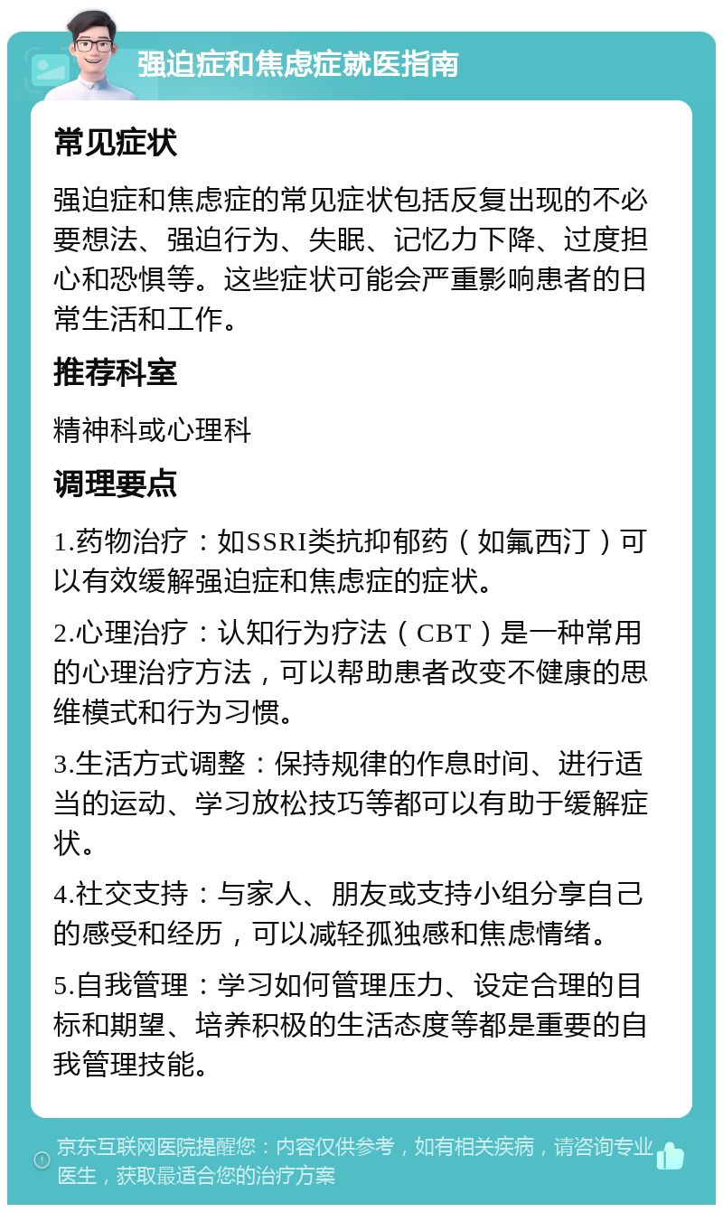 强迫症和焦虑症就医指南 常见症状 强迫症和焦虑症的常见症状包括反复出现的不必要想法、强迫行为、失眠、记忆力下降、过度担心和恐惧等。这些症状可能会严重影响患者的日常生活和工作。 推荐科室 精神科或心理科 调理要点 1.药物治疗：如SSRI类抗抑郁药（如氟西汀）可以有效缓解强迫症和焦虑症的症状。 2.心理治疗：认知行为疗法（CBT）是一种常用的心理治疗方法，可以帮助患者改变不健康的思维模式和行为习惯。 3.生活方式调整：保持规律的作息时间、进行适当的运动、学习放松技巧等都可以有助于缓解症状。 4.社交支持：与家人、朋友或支持小组分享自己的感受和经历，可以减轻孤独感和焦虑情绪。 5.自我管理：学习如何管理压力、设定合理的目标和期望、培养积极的生活态度等都是重要的自我管理技能。