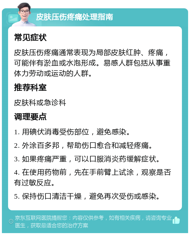 皮肤压伤疼痛处理指南 常见症状 皮肤压伤疼痛通常表现为局部皮肤红肿、疼痛，可能伴有淤血或水泡形成。易感人群包括从事重体力劳动或运动的人群。 推荐科室 皮肤科或急诊科 调理要点 1. 用碘伏消毒受伤部位，避免感染。 2. 外涂百多邦，帮助伤口愈合和减轻疼痛。 3. 如果疼痛严重，可以口服消炎药缓解症状。 4. 在使用药物前，先在手前臂上试涂，观察是否有过敏反应。 5. 保持伤口清洁干燥，避免再次受伤或感染。