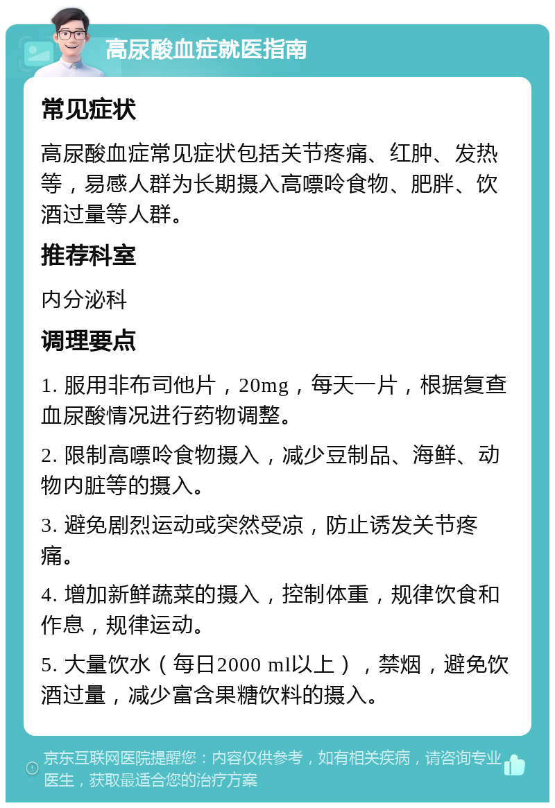 高尿酸血症就医指南 常见症状 高尿酸血症常见症状包括关节疼痛、红肿、发热等，易感人群为长期摄入高嘌呤食物、肥胖、饮酒过量等人群。 推荐科室 内分泌科 调理要点 1. 服用非布司他片，20mg，每天一片，根据复查血尿酸情况进行药物调整。 2. 限制高嘌呤食物摄入，减少豆制品、海鲜、动物内脏等的摄入。 3. 避免剧烈运动或突然受凉，防止诱发关节疼痛。 4. 增加新鲜蔬菜的摄入，控制体重，规律饮食和作息，规律运动。 5. 大量饮水（每日2000 ml以上），禁烟，避免饮酒过量，减少富含果糖饮料的摄入。