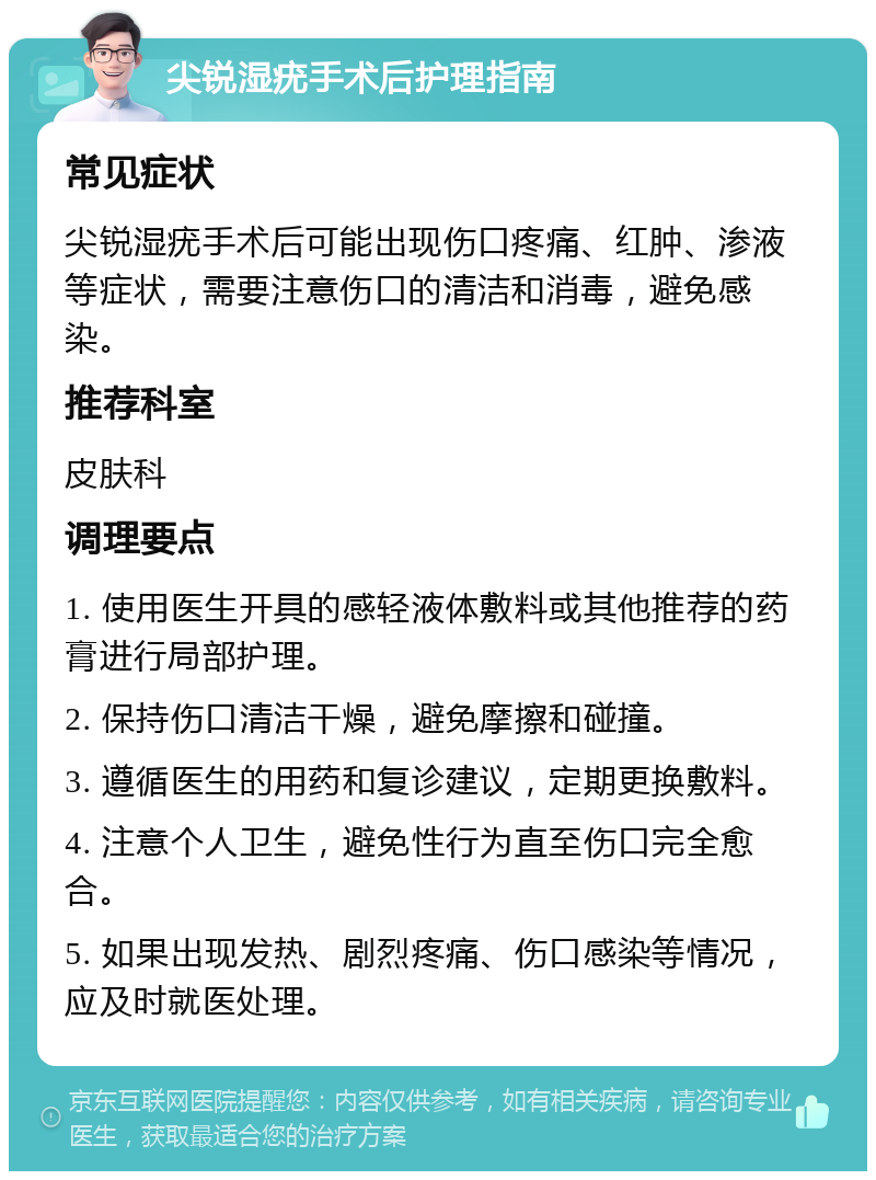 尖锐湿疣手术后护理指南 常见症状 尖锐湿疣手术后可能出现伤口疼痛、红肿、渗液等症状，需要注意伤口的清洁和消毒，避免感染。 推荐科室 皮肤科 调理要点 1. 使用医生开具的感轻液体敷料或其他推荐的药膏进行局部护理。 2. 保持伤口清洁干燥，避免摩擦和碰撞。 3. 遵循医生的用药和复诊建议，定期更换敷料。 4. 注意个人卫生，避免性行为直至伤口完全愈合。 5. 如果出现发热、剧烈疼痛、伤口感染等情况，应及时就医处理。