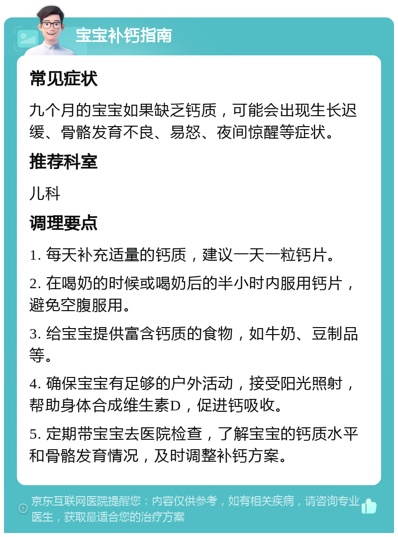 宝宝补钙指南 常见症状 九个月的宝宝如果缺乏钙质，可能会出现生长迟缓、骨骼发育不良、易怒、夜间惊醒等症状。 推荐科室 儿科 调理要点 1. 每天补充适量的钙质，建议一天一粒钙片。 2. 在喝奶的时候或喝奶后的半小时内服用钙片，避免空腹服用。 3. 给宝宝提供富含钙质的食物，如牛奶、豆制品等。 4. 确保宝宝有足够的户外活动，接受阳光照射，帮助身体合成维生素D，促进钙吸收。 5. 定期带宝宝去医院检查，了解宝宝的钙质水平和骨骼发育情况，及时调整补钙方案。