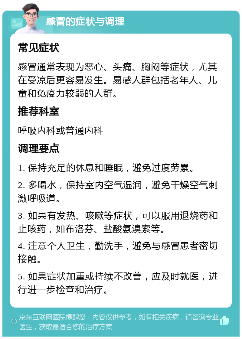 感冒的症状与调理 常见症状 感冒通常表现为恶心、头痛、胸闷等症状，尤其在受凉后更容易发生。易感人群包括老年人、儿童和免疫力较弱的人群。 推荐科室 呼吸内科或普通内科 调理要点 1. 保持充足的休息和睡眠，避免过度劳累。 2. 多喝水，保持室内空气湿润，避免干燥空气刺激呼吸道。 3. 如果有发热、咳嗽等症状，可以服用退烧药和止咳药，如布洛芬、盐酸氨溴索等。 4. 注意个人卫生，勤洗手，避免与感冒患者密切接触。 5. 如果症状加重或持续不改善，应及时就医，进行进一步检查和治疗。