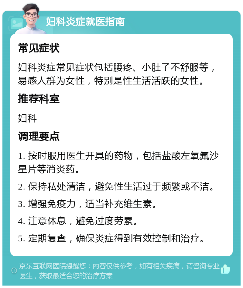 妇科炎症就医指南 常见症状 妇科炎症常见症状包括腰疼、小肚子不舒服等，易感人群为女性，特别是性生活活跃的女性。 推荐科室 妇科 调理要点 1. 按时服用医生开具的药物，包括盐酸左氧氟沙星片等消炎药。 2. 保持私处清洁，避免性生活过于频繁或不洁。 3. 增强免疫力，适当补充维生素。 4. 注意休息，避免过度劳累。 5. 定期复查，确保炎症得到有效控制和治疗。