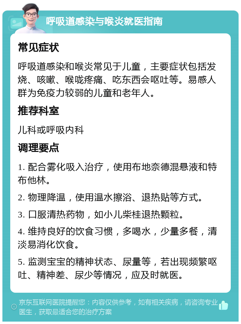 呼吸道感染与喉炎就医指南 常见症状 呼吸道感染和喉炎常见于儿童，主要症状包括发烧、咳嗽、喉咙疼痛、吃东西会呕吐等。易感人群为免疫力较弱的儿童和老年人。 推荐科室 儿科或呼吸内科 调理要点 1. 配合雾化吸入治疗，使用布地奈德混悬液和特布他林。 2. 物理降温，使用温水擦浴、退热贴等方式。 3. 口服清热药物，如小儿柴桂退热颗粒。 4. 维持良好的饮食习惯，多喝水，少量多餐，清淡易消化饮食。 5. 监测宝宝的精神状态、尿量等，若出现频繁呕吐、精神差、尿少等情况，应及时就医。