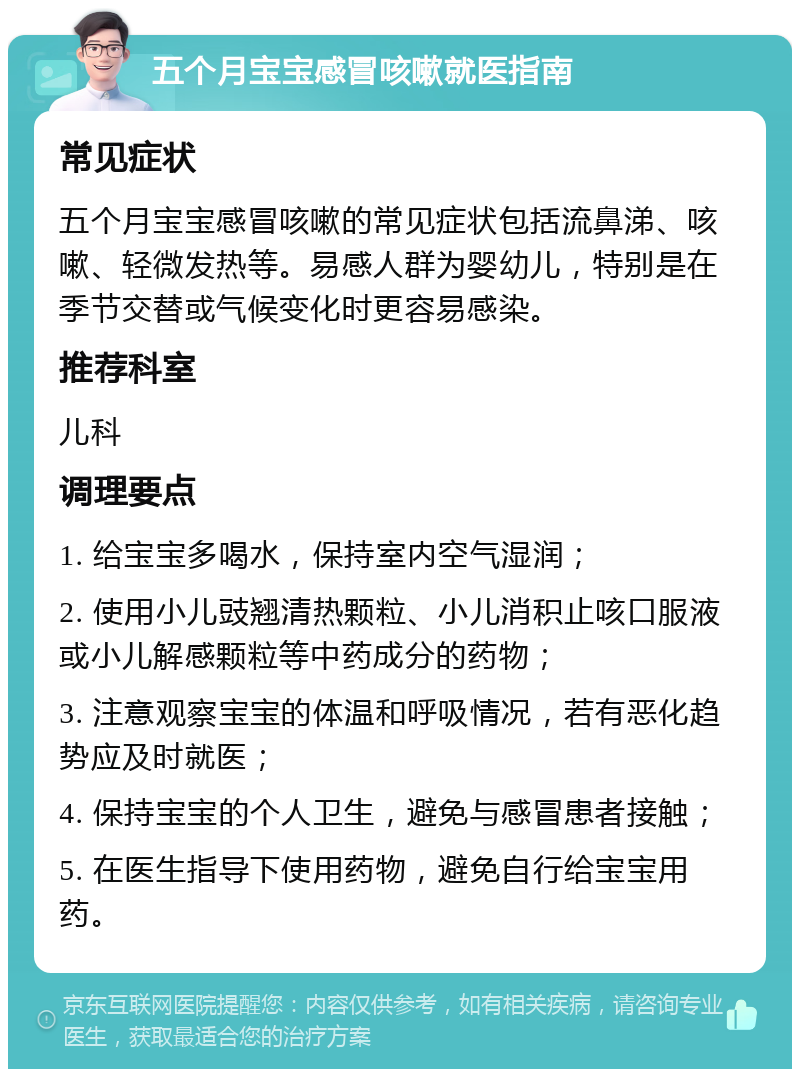 五个月宝宝感冒咳嗽就医指南 常见症状 五个月宝宝感冒咳嗽的常见症状包括流鼻涕、咳嗽、轻微发热等。易感人群为婴幼儿，特别是在季节交替或气候变化时更容易感染。 推荐科室 儿科 调理要点 1. 给宝宝多喝水，保持室内空气湿润； 2. 使用小儿豉翘清热颗粒、小儿消积止咳口服液或小儿解感颗粒等中药成分的药物； 3. 注意观察宝宝的体温和呼吸情况，若有恶化趋势应及时就医； 4. 保持宝宝的个人卫生，避免与感冒患者接触； 5. 在医生指导下使用药物，避免自行给宝宝用药。