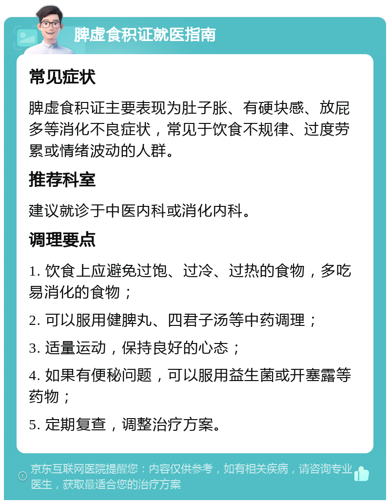 脾虚食积证就医指南 常见症状 脾虚食积证主要表现为肚子胀、有硬块感、放屁多等消化不良症状，常见于饮食不规律、过度劳累或情绪波动的人群。 推荐科室 建议就诊于中医内科或消化内科。 调理要点 1. 饮食上应避免过饱、过冷、过热的食物，多吃易消化的食物； 2. 可以服用健脾丸、四君子汤等中药调理； 3. 适量运动，保持良好的心态； 4. 如果有便秘问题，可以服用益生菌或开塞露等药物； 5. 定期复查，调整治疗方案。