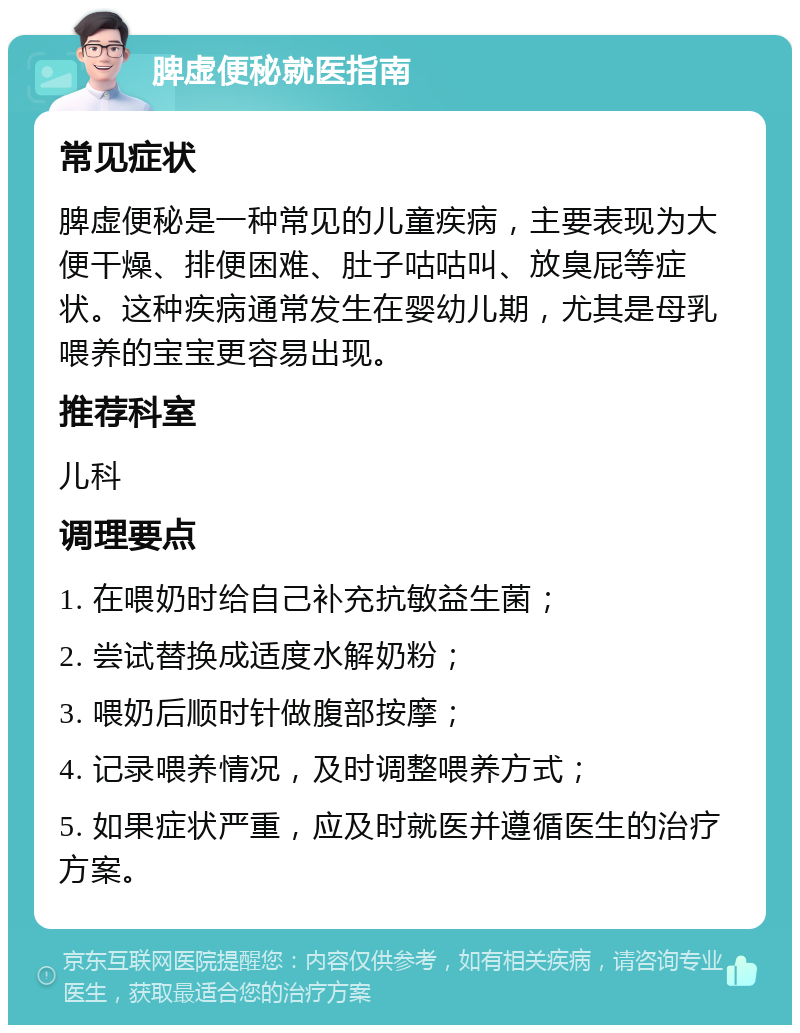 脾虚便秘就医指南 常见症状 脾虚便秘是一种常见的儿童疾病，主要表现为大便干燥、排便困难、肚子咕咕叫、放臭屁等症状。这种疾病通常发生在婴幼儿期，尤其是母乳喂养的宝宝更容易出现。 推荐科室 儿科 调理要点 1. 在喂奶时给自己补充抗敏益生菌； 2. 尝试替换成适度水解奶粉； 3. 喂奶后顺时针做腹部按摩； 4. 记录喂养情况，及时调整喂养方式； 5. 如果症状严重，应及时就医并遵循医生的治疗方案。