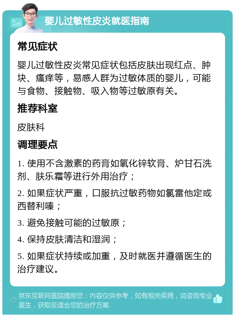 婴儿过敏性皮炎就医指南 常见症状 婴儿过敏性皮炎常见症状包括皮肤出现红点、肿块、瘙痒等，易感人群为过敏体质的婴儿，可能与食物、接触物、吸入物等过敏原有关。 推荐科室 皮肤科 调理要点 1. 使用不含激素的药膏如氧化锌软膏、炉甘石洗剂、肤乐霜等进行外用治疗； 2. 如果症状严重，口服抗过敏药物如氯雷他定或西替利嗪； 3. 避免接触可能的过敏原； 4. 保持皮肤清洁和湿润； 5. 如果症状持续或加重，及时就医并遵循医生的治疗建议。