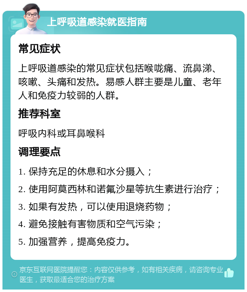 上呼吸道感染就医指南 常见症状 上呼吸道感染的常见症状包括喉咙痛、流鼻涕、咳嗽、头痛和发热。易感人群主要是儿童、老年人和免疫力较弱的人群。 推荐科室 呼吸内科或耳鼻喉科 调理要点 1. 保持充足的休息和水分摄入； 2. 使用阿莫西林和诺氟沙星等抗生素进行治疗； 3. 如果有发热，可以使用退烧药物； 4. 避免接触有害物质和空气污染； 5. 加强营养，提高免疫力。