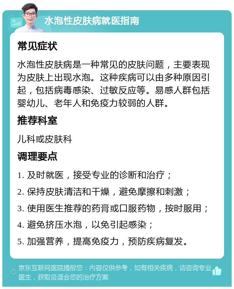 水泡性皮肤病就医指南 常见症状 水泡性皮肤病是一种常见的皮肤问题，主要表现为皮肤上出现水泡。这种疾病可以由多种原因引起，包括病毒感染、过敏反应等。易感人群包括婴幼儿、老年人和免疫力较弱的人群。 推荐科室 儿科或皮肤科 调理要点 1. 及时就医，接受专业的诊断和治疗； 2. 保持皮肤清洁和干燥，避免摩擦和刺激； 3. 使用医生推荐的药膏或口服药物，按时服用； 4. 避免挤压水泡，以免引起感染； 5. 加强营养，提高免疫力，预防疾病复发。