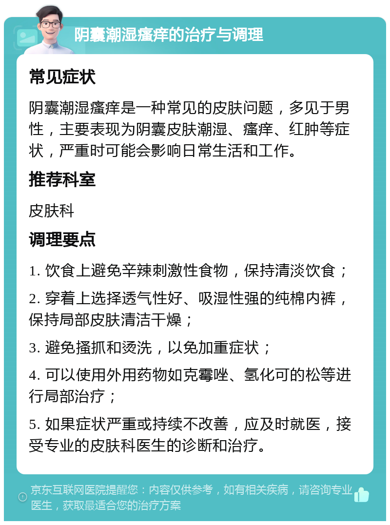 阴囊潮湿瘙痒的治疗与调理 常见症状 阴囊潮湿瘙痒是一种常见的皮肤问题，多见于男性，主要表现为阴囊皮肤潮湿、瘙痒、红肿等症状，严重时可能会影响日常生活和工作。 推荐科室 皮肤科 调理要点 1. 饮食上避免辛辣刺激性食物，保持清淡饮食； 2. 穿着上选择透气性好、吸湿性强的纯棉内裤，保持局部皮肤清洁干燥； 3. 避免搔抓和烫洗，以免加重症状； 4. 可以使用外用药物如克霉唑、氢化可的松等进行局部治疗； 5. 如果症状严重或持续不改善，应及时就医，接受专业的皮肤科医生的诊断和治疗。