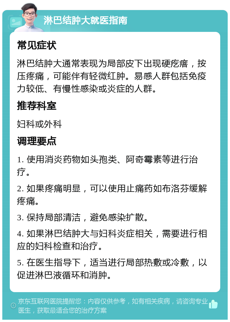 淋巴结肿大就医指南 常见症状 淋巴结肿大通常表现为局部皮下出现硬疙瘩，按压疼痛，可能伴有轻微红肿。易感人群包括免疫力较低、有慢性感染或炎症的人群。 推荐科室 妇科或外科 调理要点 1. 使用消炎药物如头孢类、阿奇霉素等进行治疗。 2. 如果疼痛明显，可以使用止痛药如布洛芬缓解疼痛。 3. 保持局部清洁，避免感染扩散。 4. 如果淋巴结肿大与妇科炎症相关，需要进行相应的妇科检查和治疗。 5. 在医生指导下，适当进行局部热敷或冷敷，以促进淋巴液循环和消肿。