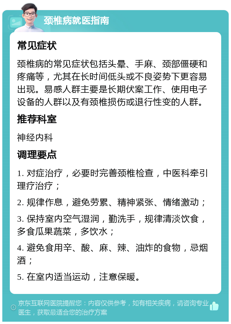 颈椎病就医指南 常见症状 颈椎病的常见症状包括头晕、手麻、颈部僵硬和疼痛等，尤其在长时间低头或不良姿势下更容易出现。易感人群主要是长期伏案工作、使用电子设备的人群以及有颈椎损伤或退行性变的人群。 推荐科室 神经内科 调理要点 1. 对症治疗，必要时完善颈椎检查，中医科牵引理疗治疗； 2. 规律作息，避免劳累、精神紧张、情绪激动； 3. 保持室内空气湿润，勤洗手，规律清淡饮食，多食瓜果蔬菜，多饮水； 4. 避免食用辛、酸、麻、辣、油炸的食物，忌烟酒； 5. 在室内适当运动，注意保暖。