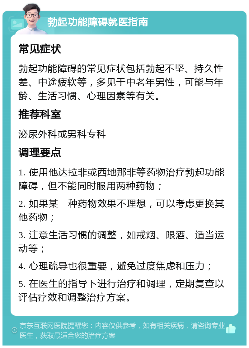 勃起功能障碍就医指南 常见症状 勃起功能障碍的常见症状包括勃起不坚、持久性差、中途疲软等，多见于中老年男性，可能与年龄、生活习惯、心理因素等有关。 推荐科室 泌尿外科或男科专科 调理要点 1. 使用他达拉非或西地那非等药物治疗勃起功能障碍，但不能同时服用两种药物； 2. 如果某一种药物效果不理想，可以考虑更换其他药物； 3. 注意生活习惯的调整，如戒烟、限酒、适当运动等； 4. 心理疏导也很重要，避免过度焦虑和压力； 5. 在医生的指导下进行治疗和调理，定期复查以评估疗效和调整治疗方案。