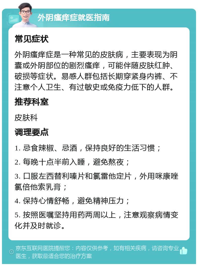 外阴瘙痒症就医指南 常见症状 外阴瘙痒症是一种常见的皮肤病，主要表现为阴囊或外阴部位的剧烈瘙痒，可能伴随皮肤红肿、破损等症状。易感人群包括长期穿紧身内裤、不注意个人卫生、有过敏史或免疫力低下的人群。 推荐科室 皮肤科 调理要点 1. 忌食辣椒、忌酒，保持良好的生活习惯； 2. 每晚十点半前入睡，避免熬夜； 3. 口服左西替利嗪片和氯雷他定片，外用咪康唑氯倍他索乳膏； 4. 保持心情舒畅，避免精神压力； 5. 按照医嘱坚持用药两周以上，注意观察病情变化并及时就诊。