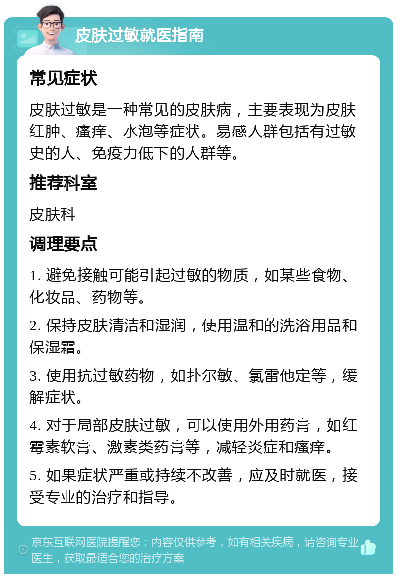 皮肤过敏就医指南 常见症状 皮肤过敏是一种常见的皮肤病，主要表现为皮肤红肿、瘙痒、水泡等症状。易感人群包括有过敏史的人、免疫力低下的人群等。 推荐科室 皮肤科 调理要点 1. 避免接触可能引起过敏的物质，如某些食物、化妆品、药物等。 2. 保持皮肤清洁和湿润，使用温和的洗浴用品和保湿霜。 3. 使用抗过敏药物，如扑尔敏、氯雷他定等，缓解症状。 4. 对于局部皮肤过敏，可以使用外用药膏，如红霉素软膏、激素类药膏等，减轻炎症和瘙痒。 5. 如果症状严重或持续不改善，应及时就医，接受专业的治疗和指导。