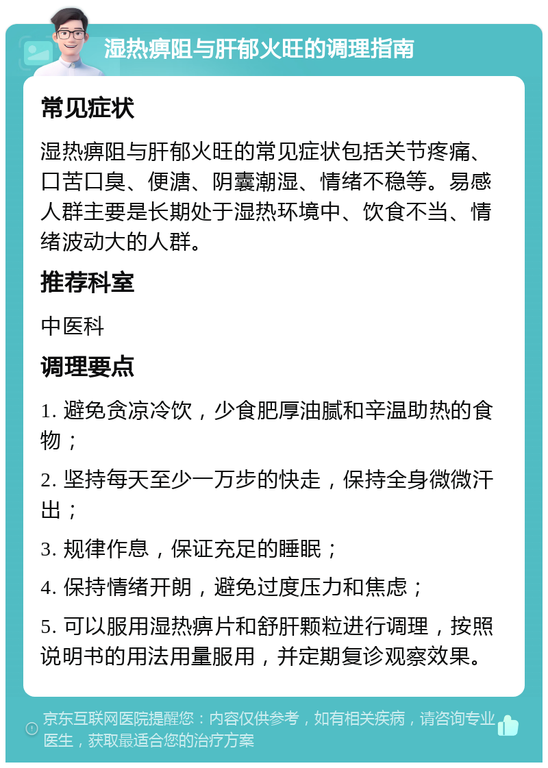 湿热痹阻与肝郁火旺的调理指南 常见症状 湿热痹阻与肝郁火旺的常见症状包括关节疼痛、口苦口臭、便溏、阴囊潮湿、情绪不稳等。易感人群主要是长期处于湿热环境中、饮食不当、情绪波动大的人群。 推荐科室 中医科 调理要点 1. 避免贪凉冷饮，少食肥厚油腻和辛温助热的食物； 2. 坚持每天至少一万步的快走，保持全身微微汗出； 3. 规律作息，保证充足的睡眠； 4. 保持情绪开朗，避免过度压力和焦虑； 5. 可以服用湿热痹片和舒肝颗粒进行调理，按照说明书的用法用量服用，并定期复诊观察效果。