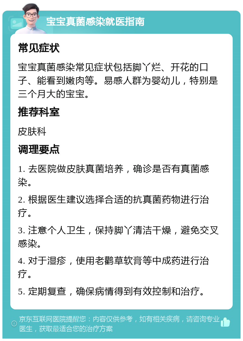 宝宝真菌感染就医指南 常见症状 宝宝真菌感染常见症状包括脚丫烂、开花的口子、能看到嫩肉等。易感人群为婴幼儿，特别是三个月大的宝宝。 推荐科室 皮肤科 调理要点 1. 去医院做皮肤真菌培养，确诊是否有真菌感染。 2. 根据医生建议选择合适的抗真菌药物进行治疗。 3. 注意个人卫生，保持脚丫清洁干燥，避免交叉感染。 4. 对于湿疹，使用老鹳草软膏等中成药进行治疗。 5. 定期复查，确保病情得到有效控制和治疗。