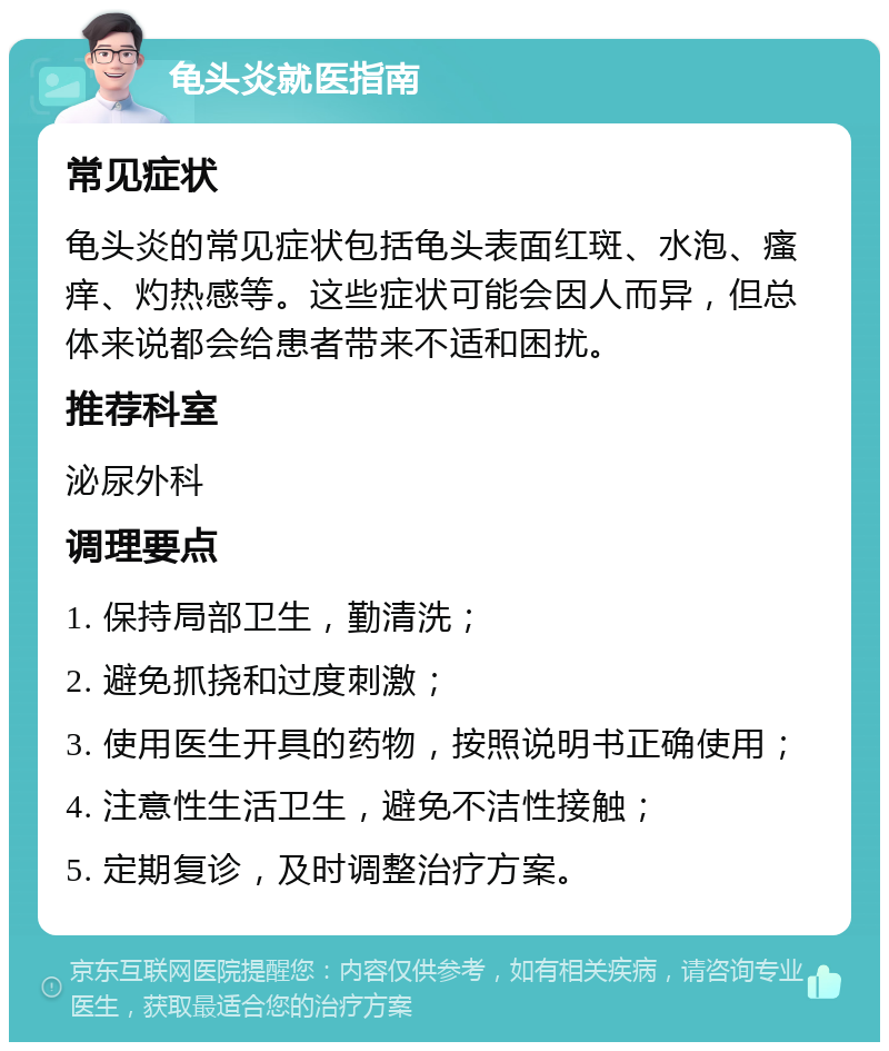 龟头炎就医指南 常见症状 龟头炎的常见症状包括龟头表面红斑、水泡、瘙痒、灼热感等。这些症状可能会因人而异，但总体来说都会给患者带来不适和困扰。 推荐科室 泌尿外科 调理要点 1. 保持局部卫生，勤清洗； 2. 避免抓挠和过度刺激； 3. 使用医生开具的药物，按照说明书正确使用； 4. 注意性生活卫生，避免不洁性接触； 5. 定期复诊，及时调整治疗方案。