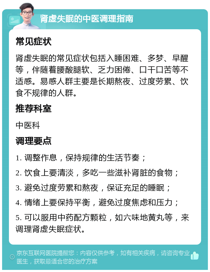 肾虚失眠的中医调理指南 常见症状 肾虚失眠的常见症状包括入睡困难、多梦、早醒等，伴随着腰酸腿软、乏力困倦、口干口苦等不适感。易感人群主要是长期熬夜、过度劳累、饮食不规律的人群。 推荐科室 中医科 调理要点 1. 调整作息，保持规律的生活节奏； 2. 饮食上要清淡，多吃一些滋补肾脏的食物； 3. 避免过度劳累和熬夜，保证充足的睡眠； 4. 情绪上要保持平衡，避免过度焦虑和压力； 5. 可以服用中药配方颗粒，如六味地黄丸等，来调理肾虚失眠症状。