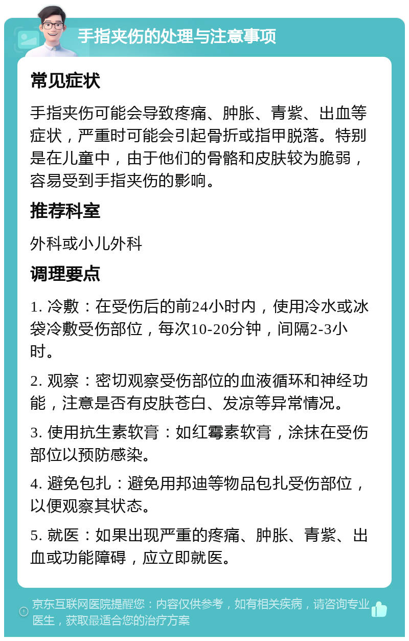 手指夹伤的处理与注意事项 常见症状 手指夹伤可能会导致疼痛、肿胀、青紫、出血等症状，严重时可能会引起骨折或指甲脱落。特别是在儿童中，由于他们的骨骼和皮肤较为脆弱，容易受到手指夹伤的影响。 推荐科室 外科或小儿外科 调理要点 1. 冷敷：在受伤后的前24小时内，使用冷水或冰袋冷敷受伤部位，每次10-20分钟，间隔2-3小时。 2. 观察：密切观察受伤部位的血液循环和神经功能，注意是否有皮肤苍白、发凉等异常情况。 3. 使用抗生素软膏：如红霉素软膏，涂抹在受伤部位以预防感染。 4. 避免包扎：避免用邦迪等物品包扎受伤部位，以便观察其状态。 5. 就医：如果出现严重的疼痛、肿胀、青紫、出血或功能障碍，应立即就医。