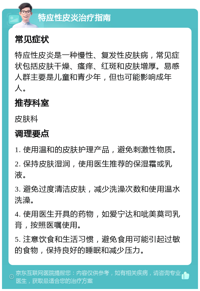 特应性皮炎治疗指南 常见症状 特应性皮炎是一种慢性、复发性皮肤病，常见症状包括皮肤干燥、瘙痒、红斑和皮肤增厚。易感人群主要是儿童和青少年，但也可能影响成年人。 推荐科室 皮肤科 调理要点 1. 使用温和的皮肤护理产品，避免刺激性物质。 2. 保持皮肤湿润，使用医生推荐的保湿霜或乳液。 3. 避免过度清洁皮肤，减少洗澡次数和使用温水洗澡。 4. 使用医生开具的药物，如爱宁达和呲美莫司乳膏，按照医嘱使用。 5. 注意饮食和生活习惯，避免食用可能引起过敏的食物，保持良好的睡眠和减少压力。