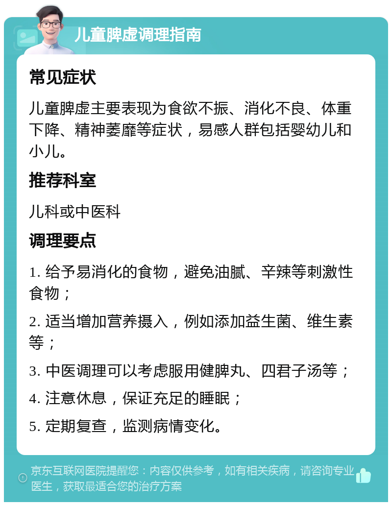 儿童脾虚调理指南 常见症状 儿童脾虚主要表现为食欲不振、消化不良、体重下降、精神萎靡等症状，易感人群包括婴幼儿和小儿。 推荐科室 儿科或中医科 调理要点 1. 给予易消化的食物，避免油腻、辛辣等刺激性食物； 2. 适当增加营养摄入，例如添加益生菌、维生素等； 3. 中医调理可以考虑服用健脾丸、四君子汤等； 4. 注意休息，保证充足的睡眠； 5. 定期复查，监测病情变化。