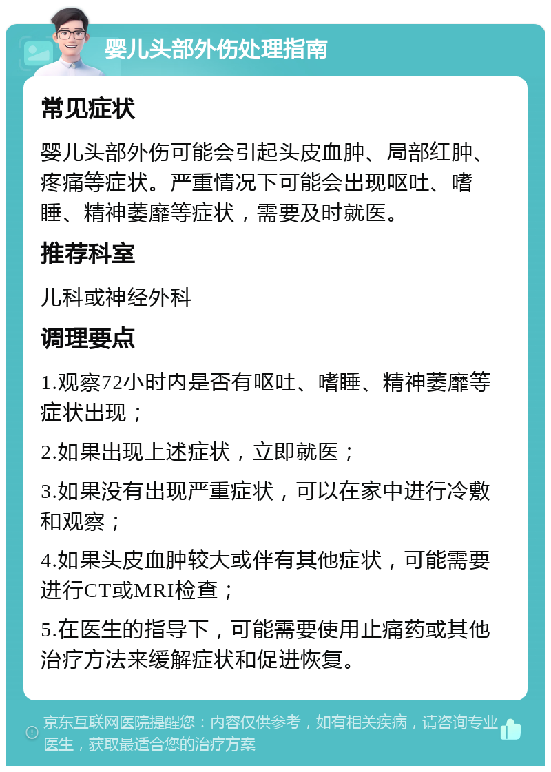 婴儿头部外伤处理指南 常见症状 婴儿头部外伤可能会引起头皮血肿、局部红肿、疼痛等症状。严重情况下可能会出现呕吐、嗜睡、精神萎靡等症状，需要及时就医。 推荐科室 儿科或神经外科 调理要点 1.观察72小时内是否有呕吐、嗜睡、精神萎靡等症状出现； 2.如果出现上述症状，立即就医； 3.如果没有出现严重症状，可以在家中进行冷敷和观察； 4.如果头皮血肿较大或伴有其他症状，可能需要进行CT或MRI检查； 5.在医生的指导下，可能需要使用止痛药或其他治疗方法来缓解症状和促进恢复。