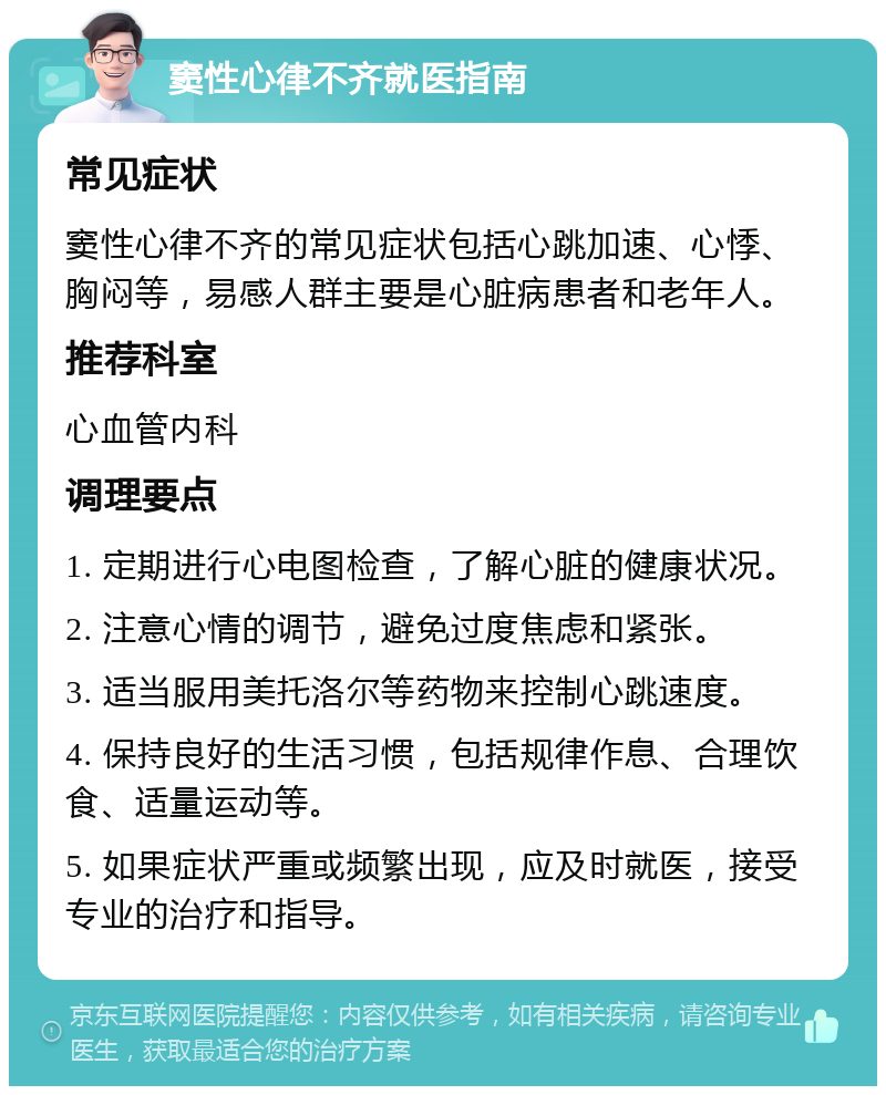 窦性心律不齐就医指南 常见症状 窦性心律不齐的常见症状包括心跳加速、心悸、胸闷等，易感人群主要是心脏病患者和老年人。 推荐科室 心血管内科 调理要点 1. 定期进行心电图检查，了解心脏的健康状况。 2. 注意心情的调节，避免过度焦虑和紧张。 3. 适当服用美托洛尔等药物来控制心跳速度。 4. 保持良好的生活习惯，包括规律作息、合理饮食、适量运动等。 5. 如果症状严重或频繁出现，应及时就医，接受专业的治疗和指导。