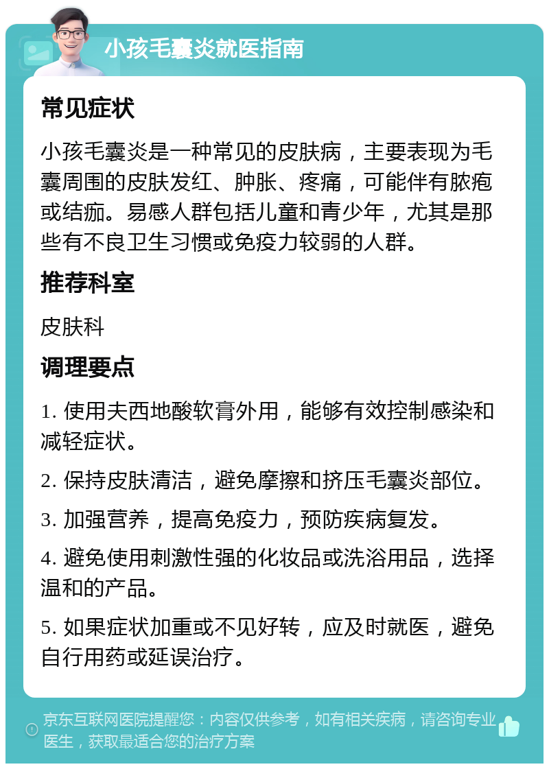 小孩毛囊炎就医指南 常见症状 小孩毛囊炎是一种常见的皮肤病，主要表现为毛囊周围的皮肤发红、肿胀、疼痛，可能伴有脓疱或结痂。易感人群包括儿童和青少年，尤其是那些有不良卫生习惯或免疫力较弱的人群。 推荐科室 皮肤科 调理要点 1. 使用夫西地酸软膏外用，能够有效控制感染和减轻症状。 2. 保持皮肤清洁，避免摩擦和挤压毛囊炎部位。 3. 加强营养，提高免疫力，预防疾病复发。 4. 避免使用刺激性强的化妆品或洗浴用品，选择温和的产品。 5. 如果症状加重或不见好转，应及时就医，避免自行用药或延误治疗。