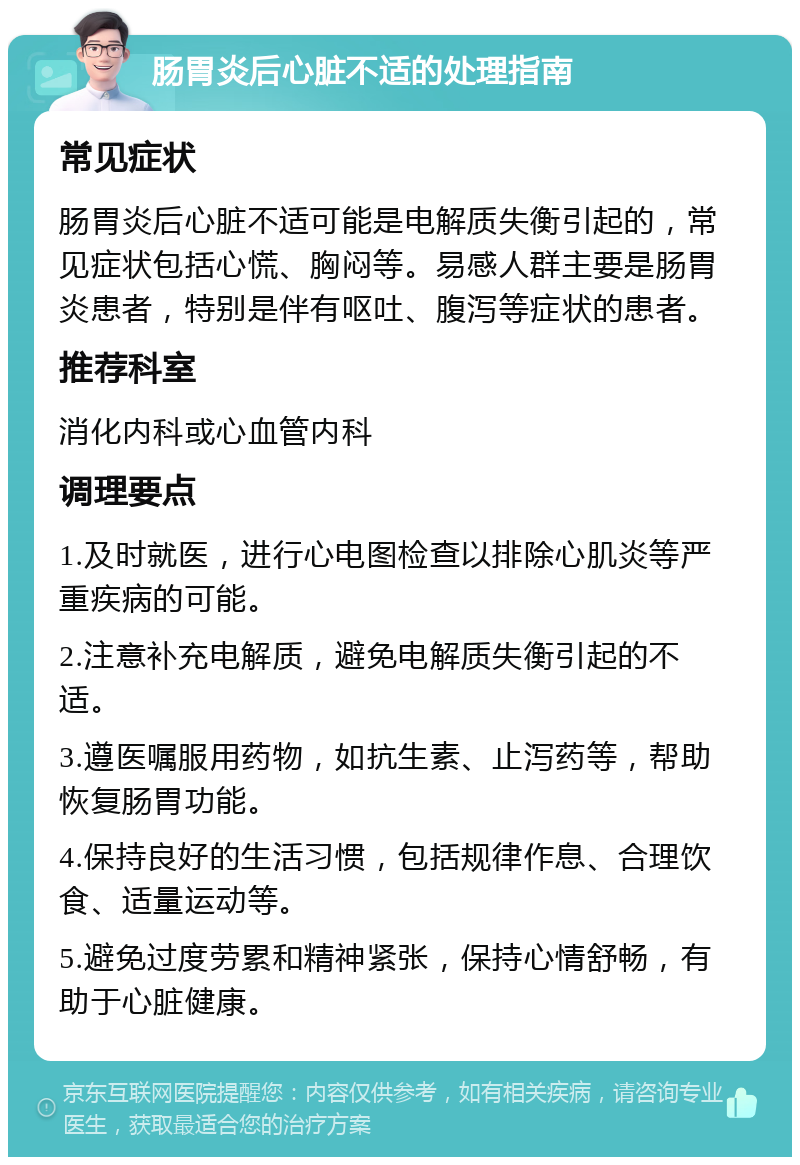 肠胃炎后心脏不适的处理指南 常见症状 肠胃炎后心脏不适可能是电解质失衡引起的，常见症状包括心慌、胸闷等。易感人群主要是肠胃炎患者，特别是伴有呕吐、腹泻等症状的患者。 推荐科室 消化内科或心血管内科 调理要点 1.及时就医，进行心电图检查以排除心肌炎等严重疾病的可能。 2.注意补充电解质，避免电解质失衡引起的不适。 3.遵医嘱服用药物，如抗生素、止泻药等，帮助恢复肠胃功能。 4.保持良好的生活习惯，包括规律作息、合理饮食、适量运动等。 5.避免过度劳累和精神紧张，保持心情舒畅，有助于心脏健康。