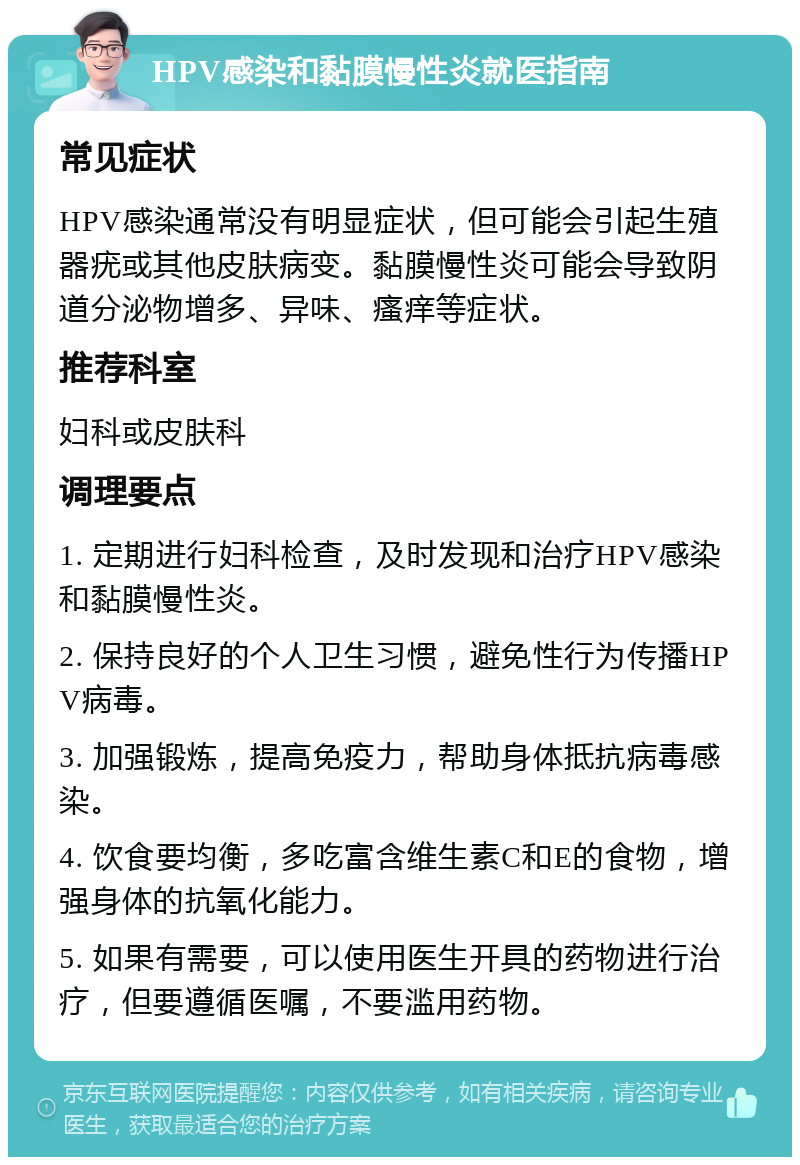 HPV感染和黏膜慢性炎就医指南 常见症状 HPV感染通常没有明显症状，但可能会引起生殖器疣或其他皮肤病变。黏膜慢性炎可能会导致阴道分泌物增多、异味、瘙痒等症状。 推荐科室 妇科或皮肤科 调理要点 1. 定期进行妇科检查，及时发现和治疗HPV感染和黏膜慢性炎。 2. 保持良好的个人卫生习惯，避免性行为传播HPV病毒。 3. 加强锻炼，提高免疫力，帮助身体抵抗病毒感染。 4. 饮食要均衡，多吃富含维生素C和E的食物，增强身体的抗氧化能力。 5. 如果有需要，可以使用医生开具的药物进行治疗，但要遵循医嘱，不要滥用药物。