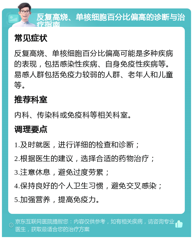 反复高烧、单核细胞百分比偏高的诊断与治疗指南 常见症状 反复高烧、单核细胞百分比偏高可能是多种疾病的表现，包括感染性疾病、自身免疫性疾病等。易感人群包括免疫力较弱的人群、老年人和儿童等。 推荐科室 内科、传染科或免疫科等相关科室。 调理要点 1.及时就医，进行详细的检查和诊断； 2.根据医生的建议，选择合适的药物治疗； 3.注意休息，避免过度劳累； 4.保持良好的个人卫生习惯，避免交叉感染； 5.加强营养，提高免疫力。