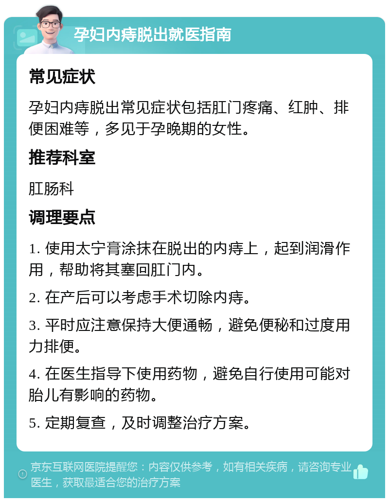 孕妇内痔脱出就医指南 常见症状 孕妇内痔脱出常见症状包括肛门疼痛、红肿、排便困难等，多见于孕晚期的女性。 推荐科室 肛肠科 调理要点 1. 使用太宁膏涂抹在脱出的内痔上，起到润滑作用，帮助将其塞回肛门内。 2. 在产后可以考虑手术切除内痔。 3. 平时应注意保持大便通畅，避免便秘和过度用力排便。 4. 在医生指导下使用药物，避免自行使用可能对胎儿有影响的药物。 5. 定期复查，及时调整治疗方案。