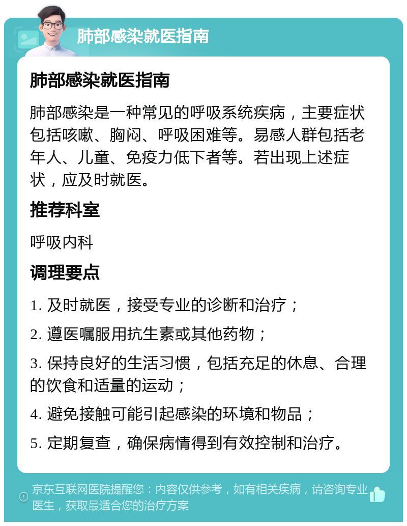 肺部感染就医指南 肺部感染就医指南 肺部感染是一种常见的呼吸系统疾病，主要症状包括咳嗽、胸闷、呼吸困难等。易感人群包括老年人、儿童、免疫力低下者等。若出现上述症状，应及时就医。 推荐科室 呼吸内科 调理要点 1. 及时就医，接受专业的诊断和治疗； 2. 遵医嘱服用抗生素或其他药物； 3. 保持良好的生活习惯，包括充足的休息、合理的饮食和适量的运动； 4. 避免接触可能引起感染的环境和物品； 5. 定期复查，确保病情得到有效控制和治疗。