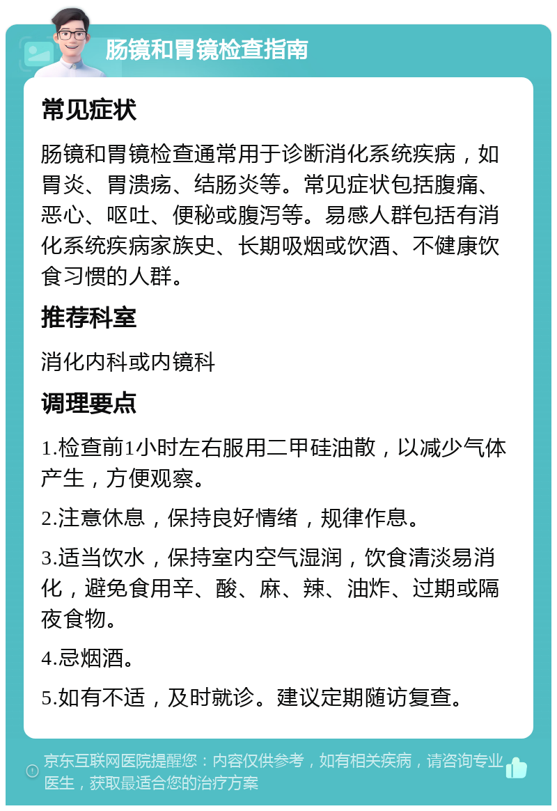 肠镜和胃镜检查指南 常见症状 肠镜和胃镜检查通常用于诊断消化系统疾病，如胃炎、胃溃疡、结肠炎等。常见症状包括腹痛、恶心、呕吐、便秘或腹泻等。易感人群包括有消化系统疾病家族史、长期吸烟或饮酒、不健康饮食习惯的人群。 推荐科室 消化内科或内镜科 调理要点 1.检查前1小时左右服用二甲硅油散，以减少气体产生，方便观察。 2.注意休息，保持良好情绪，规律作息。 3.适当饮水，保持室内空气湿润，饮食清淡易消化，避免食用辛、酸、麻、辣、油炸、过期或隔夜食物。 4.忌烟酒。 5.如有不适，及时就诊。建议定期随访复查。