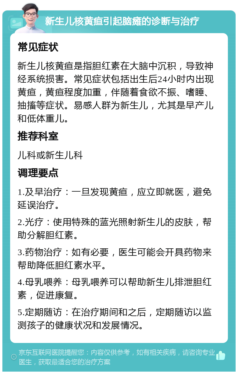 新生儿核黄疸引起脑瘫的诊断与治疗 常见症状 新生儿核黄疸是指胆红素在大脑中沉积，导致神经系统损害。常见症状包括出生后24小时内出现黄疸，黄疸程度加重，伴随着食欲不振、嗜睡、抽搐等症状。易感人群为新生儿，尤其是早产儿和低体重儿。 推荐科室 儿科或新生儿科 调理要点 1.及早治疗：一旦发现黄疸，应立即就医，避免延误治疗。 2.光疗：使用特殊的蓝光照射新生儿的皮肤，帮助分解胆红素。 3.药物治疗：如有必要，医生可能会开具药物来帮助降低胆红素水平。 4.母乳喂养：母乳喂养可以帮助新生儿排泄胆红素，促进康复。 5.定期随访：在治疗期间和之后，定期随访以监测孩子的健康状况和发展情况。