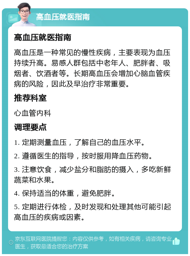 高血压就医指南 高血压就医指南 高血压是一种常见的慢性疾病，主要表现为血压持续升高。易感人群包括中老年人、肥胖者、吸烟者、饮酒者等。长期高血压会增加心脑血管疾病的风险，因此及早治疗非常重要。 推荐科室 心血管内科 调理要点 1. 定期测量血压，了解自己的血压水平。 2. 遵循医生的指导，按时服用降血压药物。 3. 注意饮食，减少盐分和脂肪的摄入，多吃新鲜蔬菜和水果。 4. 保持适当的体重，避免肥胖。 5. 定期进行体检，及时发现和处理其他可能引起高血压的疾病或因素。