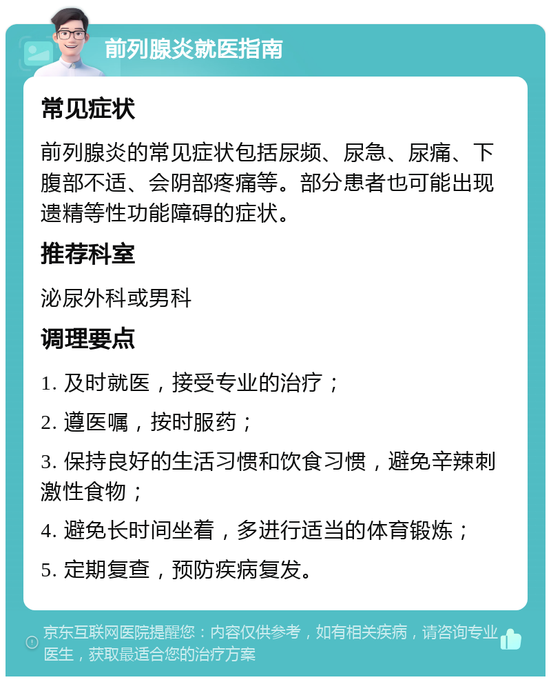 前列腺炎就医指南 常见症状 前列腺炎的常见症状包括尿频、尿急、尿痛、下腹部不适、会阴部疼痛等。部分患者也可能出现遗精等性功能障碍的症状。 推荐科室 泌尿外科或男科 调理要点 1. 及时就医，接受专业的治疗； 2. 遵医嘱，按时服药； 3. 保持良好的生活习惯和饮食习惯，避免辛辣刺激性食物； 4. 避免长时间坐着，多进行适当的体育锻炼； 5. 定期复查，预防疾病复发。