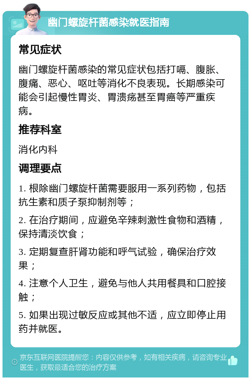 幽门螺旋杆菌感染就医指南 常见症状 幽门螺旋杆菌感染的常见症状包括打嗝、腹胀、腹痛、恶心、呕吐等消化不良表现。长期感染可能会引起慢性胃炎、胃溃疡甚至胃癌等严重疾病。 推荐科室 消化内科 调理要点 1. 根除幽门螺旋杆菌需要服用一系列药物，包括抗生素和质子泵抑制剂等； 2. 在治疗期间，应避免辛辣刺激性食物和酒精，保持清淡饮食； 3. 定期复查肝肾功能和呼气试验，确保治疗效果； 4. 注意个人卫生，避免与他人共用餐具和口腔接触； 5. 如果出现过敏反应或其他不适，应立即停止用药并就医。