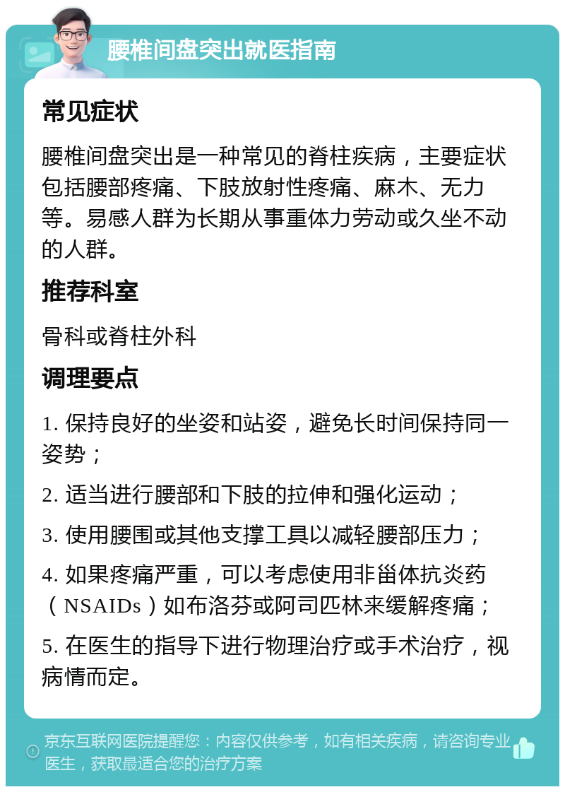 腰椎间盘突出就医指南 常见症状 腰椎间盘突出是一种常见的脊柱疾病，主要症状包括腰部疼痛、下肢放射性疼痛、麻木、无力等。易感人群为长期从事重体力劳动或久坐不动的人群。 推荐科室 骨科或脊柱外科 调理要点 1. 保持良好的坐姿和站姿，避免长时间保持同一姿势； 2. 适当进行腰部和下肢的拉伸和强化运动； 3. 使用腰围或其他支撑工具以减轻腰部压力； 4. 如果疼痛严重，可以考虑使用非甾体抗炎药（NSAIDs）如布洛芬或阿司匹林来缓解疼痛； 5. 在医生的指导下进行物理治疗或手术治疗，视病情而定。