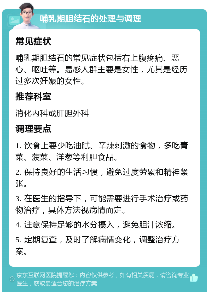 哺乳期胆结石的处理与调理 常见症状 哺乳期胆结石的常见症状包括右上腹疼痛、恶心、呕吐等。易感人群主要是女性，尤其是经历过多次妊娠的女性。 推荐科室 消化内科或肝胆外科 调理要点 1. 饮食上要少吃油腻、辛辣刺激的食物，多吃青菜、菠菜、洋葱等利胆食品。 2. 保持良好的生活习惯，避免过度劳累和精神紧张。 3. 在医生的指导下，可能需要进行手术治疗或药物治疗，具体方法视病情而定。 4. 注意保持足够的水分摄入，避免胆汁浓缩。 5. 定期复查，及时了解病情变化，调整治疗方案。